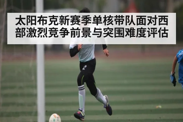 太阳布克新赛季单核带队面对西部激烈竞争前景与突围难度评估